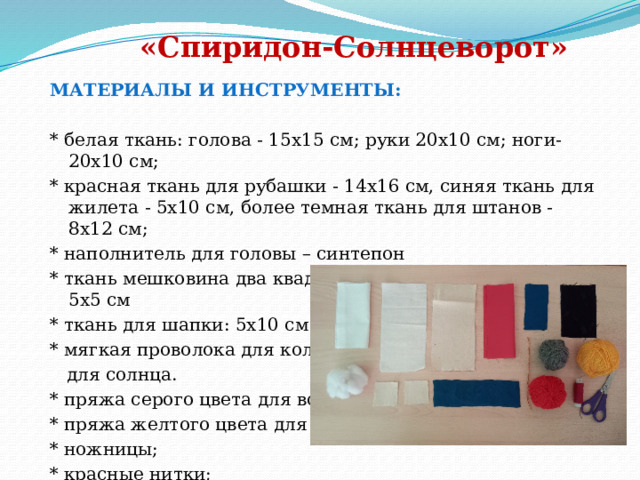                                                                                                                     «Спиридон-Солнцеворот»    МАТЕРИАЛЫ И ИНСТРУМЕНТЫ:  * белая ткань: голова - 15х15 см; руки 20х10 см; ноги-20х10 см; * красная ткань для рубашки - 14х16 см, синяя ткань для жилета - 5х10 см, более темная ткань для штанов - 8х12 см; * наполнитель для головы – синтепон * ткань мешковина два квадрата (для обуви -лаптей) - 5х5 см * ткань для шапки: 5х10 см * мягкая проволока для кольца  для солнца. * пряжа серого цвета для волос * пряжа желтого цвета для солнца * ножницы; * красные нитки; 