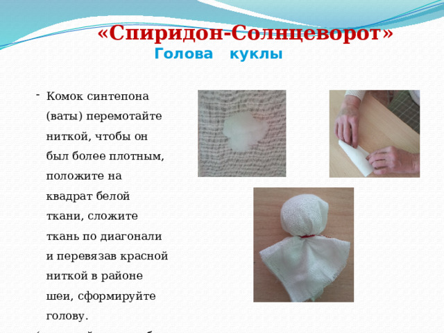                                                                                                                     «Спиридон-Солнцеворот»    Голова куклы Комок синтепона (ваты) перемотайте ниткой, чтобы он был более плотным, положите на квадрат белой ткани, сложите ткань по диагонали и перевязав красной ниткой в районе шеи, сформируйте голову. (постарайтесь, чтобы на лице не было складочек) 