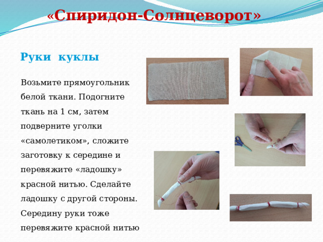   « Спиридон-Солнцеворот»   Руки куклы Возьмите прямоугольник белой ткани. Подогните ткань на 1 см, затем подверните уголки «самолетиком», сложите заготовку к середине и перевяжите «ладошку» красной нитью. Сделайте ладошку с другой стороны. Середину руки тоже перевяжите красной нитью 