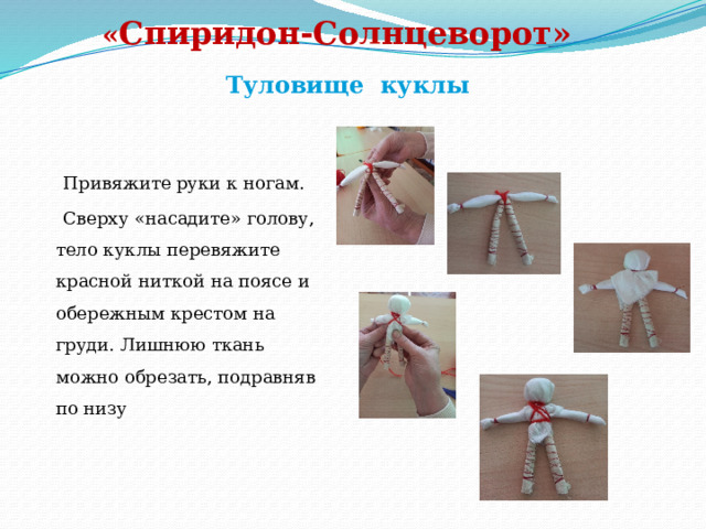   « Спиридон-Солнцеворот»   Туловище куклы  Привяжите руки к ногам.  Сверху «насадите» голову, тело куклы перевяжите красной ниткой на поясе и обережным крестом на груди. Лишнюю ткань можно обрезать, подравняв по низу 