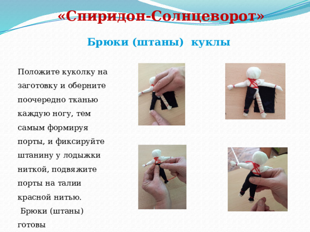 «Спиридон-Солнцеворот»   Брюки (штаны) куклы Положите куколку на заготовку и оберните поочередно тканью каждую ногу, тем самым формируя порты, и фиксируйте штанину у лодыжки ниткой, подвяжите порты на талии красной нитью.  Брюки (штаны) готовы 