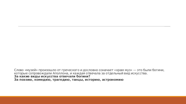 Слово «музей» произошло от греческого и дословно означает «храм муз» — это были богини, которые сопровождали Аполлона, и каждая отвечала за отдельный вид искусства.  За какие виды искусства отвечали богини?  За поэзию, комедию, трагедию, танцы, историю, астрономию   