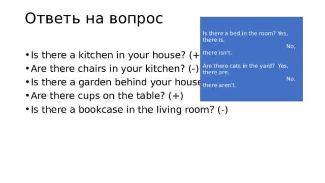 Ответь на вопрос   Is there a bed in the room? Yes, there is.  No, there isn’t. Are there cats in the yard? Yes, there are.  No, there aren’t. Is there a kitchen in your house? (+) Are there chairs in your kitchen? (-) Is there a garden behind your house? (+) Are there cups on the table? (+) Is there a bookcase in the living room? (-) 