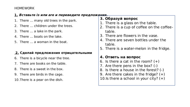 HOMEWORK 1.   Вставьте is или are и переведите предложения. There … many old trees in the park. There … children under the trees. There … a lake in the park. There … boats on the lake. There … a woman in the boat.  2.  Сделай предложения отрицательными There is a bicycle near the tree. There are books on the table. There is a sweet in the box. There are birds in the cage. There is a pear on the dish. 3. Образуй вопрос There is a glass on the table. There is a cup of coffee on the coffee-table. There are flowers in the vase. There are seven bottles under the table. There is a water-melon in the fridge. 4. Ответь на вопрос Is there a cat in the room? (+) Are there pens in the box? (-) Is there a house in the forest? (-) Are there cakes in the fridge? (+) Is there a school in your city? (+)   