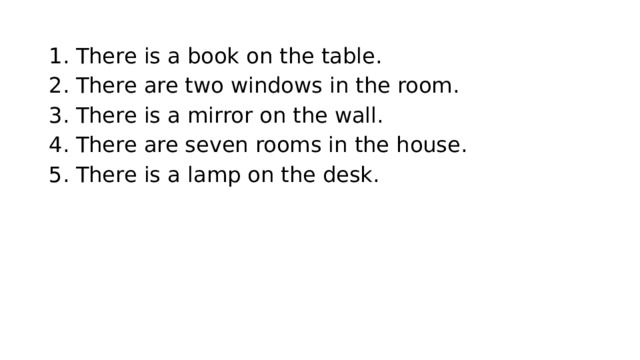 There is a book on the table. There are two windows in the room. There is a mirror on the wall. There are seven rooms in the house. There is a lamp on the desk. 
