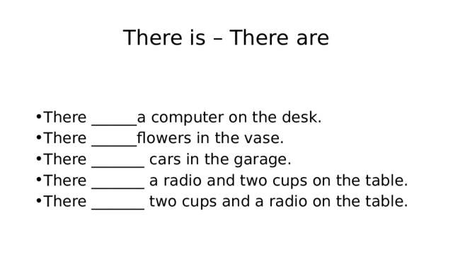 There is – There are There ______a computer on the desk. There ______flowers in the vase. There _______ cars in the garage. There _______ a radio and two cups on the table. There _______ two cups and a radio on the table. 