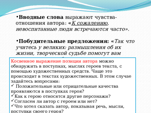 Вводные слова выражают чувства-отношения автора: « К сожалению , невоспитанные люди встречаются часто».  Побудительные предложения: « Так что учитесь у великих: размышления об их жизни, творческой судьбе помогут вам лучше понять себя». Косвенное выражение позиции автора можно обнаружить в поступках, мыслях героев текста, с помощью художественных средств. Чаще это происходит в текстах художественных. В этом случае задайтесь вопросами:  Положительные или отрицательные качества проявляются в поступках героя? Как к герою относятся другие персонажи? Согласен ли автор с героем или нет? Что хотел сказать автор, показывая речь, мысли, поступки своего героя? 