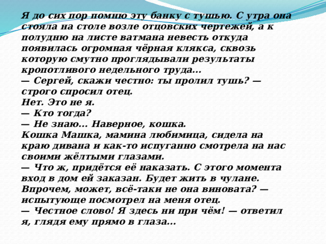 Я до сих пор помню эту банку с тушью. С утра она стояла на столе возле отцовских чертежей, а к полудню на листе ватмана невесть откуда появилась огромная чёрная клякса, сквозь которую смутно проглядывали результаты кропотливого недельного труда... —  Сергей, скажи честно: ты пролил тушь? — строго спросил отец. Нет. Это не я. —  Кто тогда? —  Не знаю... Наверное, кошка. Кошка Машка, мамина любимица, сидела на краю дивана и как-то испуганно смотрела на нас своими жёлтыми глазами. —  Что ж, придётся её наказать. С этого момента вход в дом ей за­казан. Будет жить в чулане. Впрочем, может, всё-таки не она винова­та? — испытующе посмотрел на меня отец. —  Честное слово! Я здесь ни при чём! — ответил я, глядя ему прямо в глаза... 