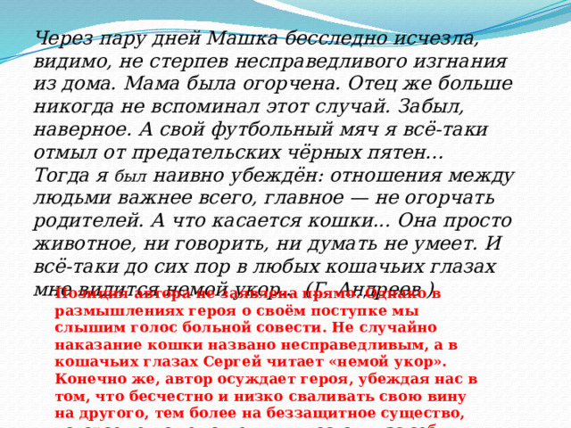 Через пару дней Машка бесследно исчезла, видимо, не стерпев несправедливого изгнания из дома. Мама была огорчена. Отец же больше никогда не вспоминал этот случай. Забыл, наверное. А свой футбольный мяч я всё-таки отмыл от предательских чёрных пятен... Тогда я был наивно убеждён: отношения между людьми важнее всего, главное — не огорчать родителей. А что касается кошки... Она просто животное, ни говорить, ни думать не умеет. И всё-таки до сих пор в любых кошачьих глазах мне видится немой укор... (Г. Андреев ) Позиция автора не заявлена прямо. Однако в размышлениях героя о своём поступке мы слышим голос больной совести. Не случайно наказание кошки названо несправедливым, а в кошачьих глазах Сергей читает «немой укор». Конечно же, автор осуждает героя, убеждая нас в том, что бесчестно и низко сваливать свою вину на другого, тем более на беззащитное существо, которое не может ответить и постоять за себя. 