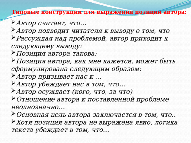 Типовые конструкции для выражения позиции автора: Автор считает, что… Автор подводит читателя к выводу о том, что Рассуждая над проблемой, автор приходит к следующему выводу: Позиция автора такова: Позиция автора, как мне кажется, может быть сформулирована следующим образом: Автор призывает нас к … Автор убеждает нас в том, что… Автор осуждает (кого, что, за что) Отношение автора к поставленной проблеме неоднозначно… Основная цель автора заключается в том, что.. Хотя позиция автора не выражена явно, логика текста убеждает в том, что…  