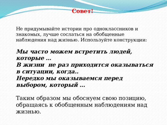 Совет! Не придумывайте истории про одноклассников и знакомых, лучше сослаться на обобщенные наблюдения над жизнью. Используйте конструкции: Мы часто можем встретить людей, которые … В жизни не раз приходится оказываться в ситуации, когда.. Нередко мы оказываемся перед выбором, который …  Таким образом мы обоснуем свою позицию, обращаясь к обобщенным наблюдениям над жизнью. 