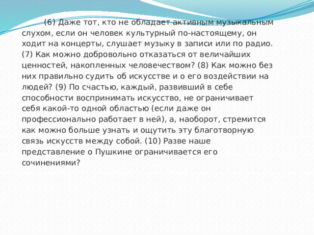  (6) Даже тот, кто не обладает активным музыкальным слухом, если он человек культурный по-настоящему, он ходит на концерты, слушает музыку в записи или по радио. (7) Как можно добровольно отказаться от величайших ценностей, накопленных человечеством? (8) Как можно без них правильно судить об искусстве и о его воздействии на людей? (9) По счастью, каждый, развивший в себе способности воспринимать искусство, не ограничивает себя какой-то одной областью (если даже он профессионально работает в ней), а, наоборот, стремится как можно больше узнать и ощутить эту благотворную связь искусств между собой. (10) Разве наше представление о Пушкине ограничивается его сочинениями? 