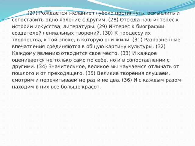  (27) Рождается желание глубоко постигнуть, осмыслить и сопоставить одно явление с другим. (28) Отсюда наш интерес к истории искусства, литературы. (29) Интерес к биографии создателей гениальных творений. (30) К процессу их творчества, к той эпохе, в которую они жили. (31) Разрозненные впечатления соединяются в общую картину культуры. (32) Каждому явлению отводится свое место. (33) И каждое оценивается не только само по себе, но и в сопоставлении с другими. (34) Значительное, великое мы научаемся отличать от пошлого и от преходящего. (35) Великие творения слушаем, смотрим и перечитываем не раз и не два. (36) И с каждым разом находим в них все больше красот. 