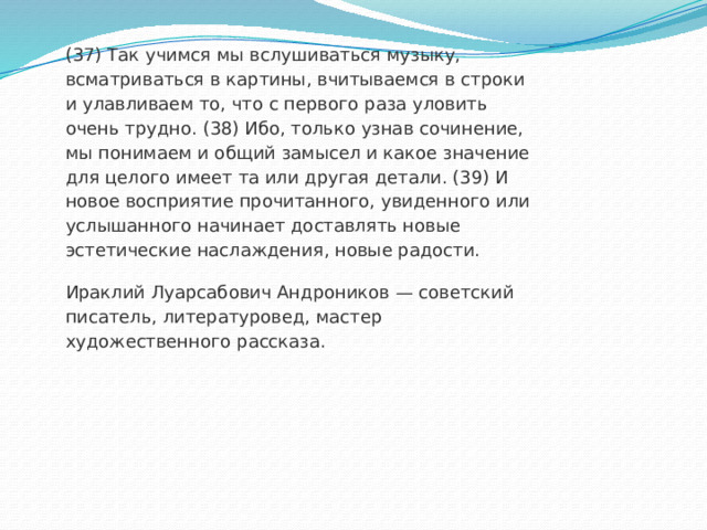 (37) Так учимся мы вслушиваться музыку, всматриваться в картины, вчитываемся в строки и улавливаем то, что с первого раза уловить очень трудно. (38) Ибо, только узнав сочинение, мы понимаем и общий замысел и какое значение для целого имеет та или другая детали. (39) И новое восприятие прочитанного, увиденного или услышанного начинает доставлять новые эстетические наслаждения, новые радости. Ираклий Луарсабович Андроников — советский писатель, литературовед, мастер художественного рассказа. 