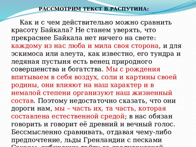 РАССМОТРИМ ТЕКСТ В.РАСПУТИНА:  Как и с чем действительно можно сравнить красоту Байкала? Не станем уверять, что прекраснее Байкала нет ничего на свете: каждому из нас люба и мила своя сторона , и для эскимоса или алеута, как известно, его тундра и ледяная пустыня есть венец природного совершенства и богатства. Мы с рождения впитываем в себя воздух, соли и картины своей родины, они влияют на наш характер и в немалой степени организуют наш жизненный состав . Поэтому недостаточно сказать, что они дороги нам, мы – часть их, та часть, которая составлена естественной средой ; в нас обязан говорить и говорит её древний и вечный голос. Бессмысленно сравнивать, отдавая чему-либо предпочтение, льды Гренландии с песками Сахары, сибирскую тайгу со среднерусской степью, даже Каспий с Байкалом, можно лишь передать о них свои впечатления. Всё это прекрасно своей красотой и удивительно своей жизнью. 