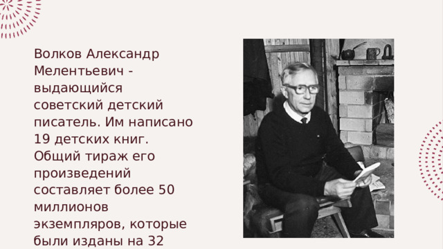 Волков Александр Мелентьевич - выдающийся советский детский писатель. Им написано 19 детских книг. Общий тираж его произведений составляет более 50 миллионов экземпляров, которые были изданы на 32 языках народов мира 