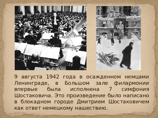   9 августа 1942 года в осажденном немцами Ленинграде, в Большом зале филармонии впервые была исполнена 7 симфония Шостаковича. Это произведение было написано в блокадном городе Дмитрием Шостаковичем как ответ немецкому нашествию. 