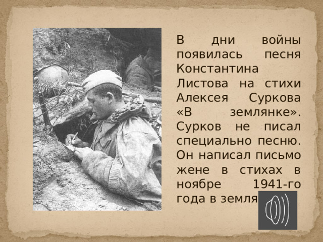   В дни войны появилась песня Константина Листова на стихи Алексея Суркова «В землянке». Сурков не писал специально песню. Он написал письмо жене в стихах в ноябре 1941-го года в землянке. 