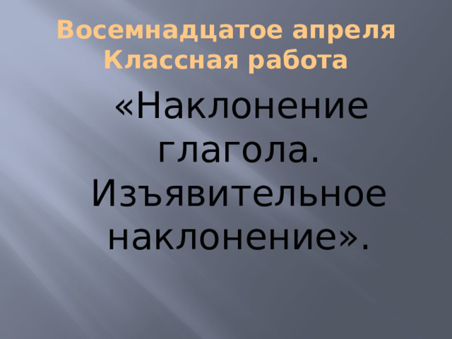 Восемнадцатое апреля  Классная работа  «Наклонение глагола. Изъявительное наклонение». 