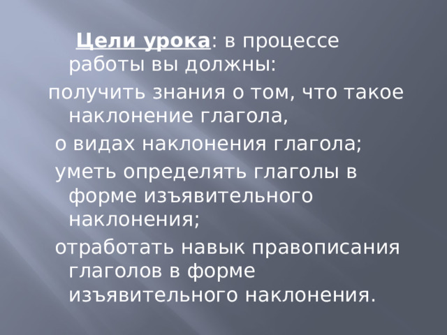   Цели урока : в процессе работы вы должны: получить знания о том, что такое наклонение глагола,  о видах наклонения глагола;  уметь определять глаголы в форме изъявительного наклонения;  отработать навык правописания глаголов в форме изъявительного наклонения. 