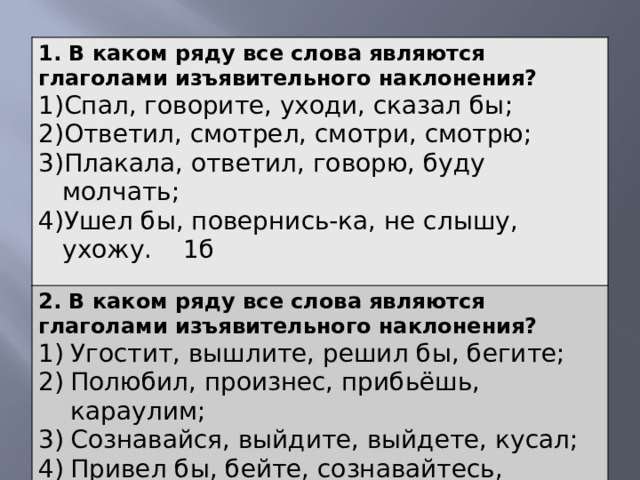 1. В каком ряду все слова являются глаголами изъявительного наклонения? Спал, говорите, уходи, сказал бы; Ответил, смотрел, смотри, смотрю; Плакала, ответил, говорю, буду молчать; Ушел бы, повернись-ка, не слышу, ухожу. 1б 2. В каком ряду все слова являются глаголами изъявительного наклонения?  Угостит, вышлите, решил бы, бегите; Полюбил, произнес, прибьёшь, караулим; Сознавайся, выйдите, выйдете, кусал; Привел бы, бейте, сознавайтесь, прочитал бы.  1б. 