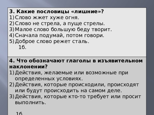 3. Какие пословицы «лишние»? Слово жжет хуже огня. Слово не стрела, а пуще стрелы. Малое слово большую беду творит. Сначала подумай, потом говори. Доброе слово режет сталь. 1б. 4. Что обозначают глаголы в изъявительном наклонении? Действия, желаемые или возможные при определенных условиях. Действия, которые происходили, происходят или будут происходить на самом деле. Действия, которые кто-то требует или просит выполнить.  1б. 