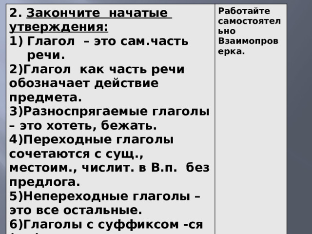 2. Закончите начатые утверждения: Глагол – это сам.часть речи. Работайте самостоятельно Взаимопроверка. 2)Глагол как часть речи обозначает действие предмета. 3)Разноспрягаемые глаголы – это хотеть, бежать. 4)Переходные глаголы сочетаются с сущ., местоим., числит. в В.п. без предлога. 5)Непереходные глаголы – это все остальные. 6)Глаголы с суффиксом -ся (-сь) являются возвратными. 