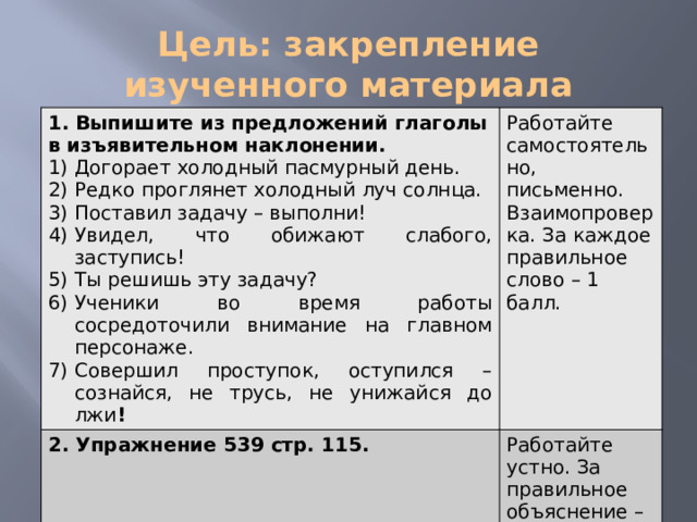 Цель: закрепление изученного материала 1. Выпишите из предложений глаголы в изъявительном наклонении. Догорает холодный пасмурный день. Редко проглянет холодный луч солнца. Поставил задачу – выполни! Увидел, что обижают слабого, заступись! Ты решишь эту задачу? Ученики во время работы сосредоточили внимание на главном персонаже. Совершил проступок, оступился – сознайся, не трусь, не унижайся до лжи ! Работайте самостоятельно, письменно. Взаимопроверка. За каждое правильное слово – 1 балл. 2. Упражнение 539 стр. 115.     Работайте устно. За правильное объяснение – 1 балл. 