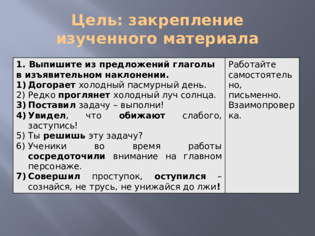 Цель: закрепление изученного материала 1. Выпишите из предложений глаголы в изъявительном наклонении. Догорает холодный пасмурный день. Редко проглянет холодный луч солнца. Поставил задачу – выполни! Увидел , что обижают слабого, заступись! Ты решишь эту задачу? Ученики во время работы сосредоточили внимание на главном персонаже. Совершил проступок, оступился – сознайся, не трусь, не унижайся до лжи ! Работайте самостоятельно, письменно. Взаимопроверка.    