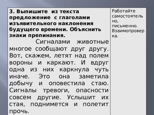 3. Выпишите из текста предложение с глаголами изъявительного наклонения будущего времени. Объяснить знаки препинания.  Сигналами животные многое сообщают друг другу. Вот, скажем, летят над полем вороны и каркают. И вдруг одна из них каркнула чуть иначе. Это она заметила добычу и оповестила стаю. Сигналы тревоги, опасности совсем другие. Услышит их стая, поднимется и полетит прочь. Работайте самостоятельно, письменно. Взаимопроверка.    