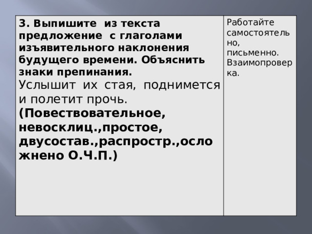 3. Выпишите из текста предложение с глаголами изъявительного наклонения будущего времени. Объяснить знаки препинания. Услышит их стая, поднимется и полетит прочь. Работайте самостоятельно, письменно. Взаимопроверка. (Повествовательное, невосклиц.,простое, двусостав.,распростр.,осложнено О.Ч.П.)     