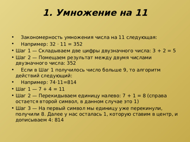 1. Умножение на 11    Закономерность умножения числа на 11 следующая:  Например: 32 · 11 = 352 Шаг 1 — Складываем две цифры двузначного числа: 3 + 2 = 5 Шаг 2 — Помещаем результат между двумя числами двузначного числа: 352  Если в Шаг 1 получилось число больше 9, то алгоритм действий следующий:  Например: 74·11=814 Шаг 1 — 7 + 4 = 11 Шаг 2 — Перекидываем единицу налево: 7 + 1 = 8 (справа остается второй символ, в данном случае это 1) Шаг 3 — На первый символ мы единицу уже перекинули, получили 8. Далее у нас осталась 1, которую ставим в центр, и дописываем 4: 814 