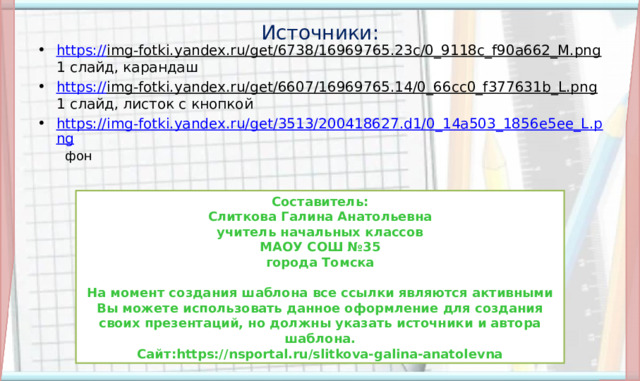 Источники: https:// img-fotki.yandex.ru/get/6738/16969765.23c/0_9118c_f90a662_M.png 1 слайд, карандаш https:// img-fotki.yandex.ru/get/6607/16969765.14/0_66cc0_f377631b_L.png 1 слайд, листок с кнопкой https://img-fotki.yandex.ru/get/3513/200418627.d1/0_14a503_1856e5ee_L.png  фон Составитель: Слиткова Галина Анатольевна учитель начальных классов МАОУ СОШ №35 города Томска  На момент создания шаблона все ссылки являются активными Вы можете использовать данное оформление для создания своих презентаций, но должны указать источники и автора шаблона. Сайт:https://nsportal.ru/slitkova-galina-anatolevna 