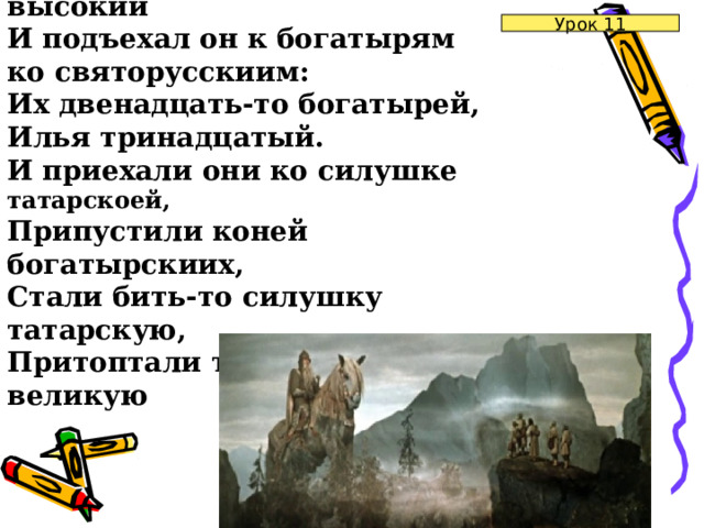 И спустился он с горы высокий  И подъехал он к богатырям ко святорусскиим:  Их двенадцать-то богатырей, Илья тринадцатый.  И приехали они ко силушке татарскоей,  Припустили коней богатырскиих,  Стали бить-то силушку татарскую,  Притоптали тут всю силушку великую Урок 11 