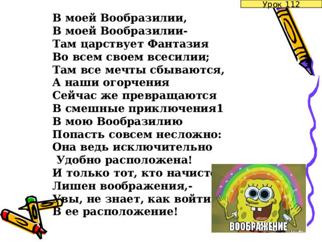 Урок 112 В моей Вообразилии, В моей Вообразилии- Там царствует Фантазия Во всем своем всесилии; Там все мечты сбываются, А наши огорчения Сейчас же превращаются В смешные приключения1 В мою Вообразилию Попасть совсем несложно: Она ведь исключительно  Удобно расположена! И только тот, кто начисто Лишен воображения,- Увы, не знает, как войти В ее расположение! 