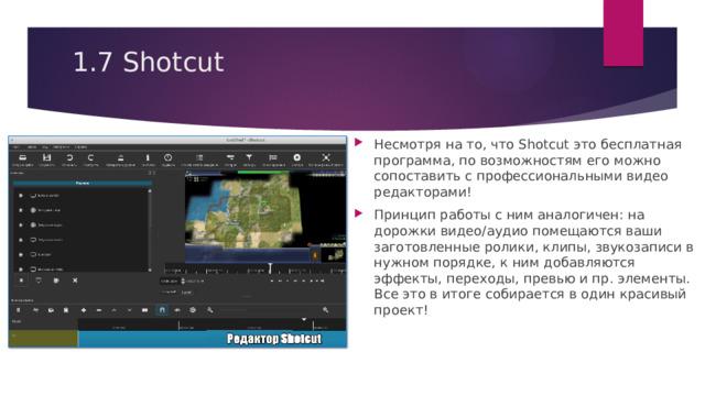 1.7 Shotcut   Несмотря на то, что Shotcut это бесплатная программа, по возможностям его можно сопоставить с профессиональными видео редакторами! Принцип работы с ним аналогичен: на дорожки видео/аудио помещаются ваши заготовленные ролики, клипы, звукозаписи в нужном порядке, к ним добавляются эффекты, переходы, превью и пр. элементы. Все это в итоге собирается в один красивый проект! 