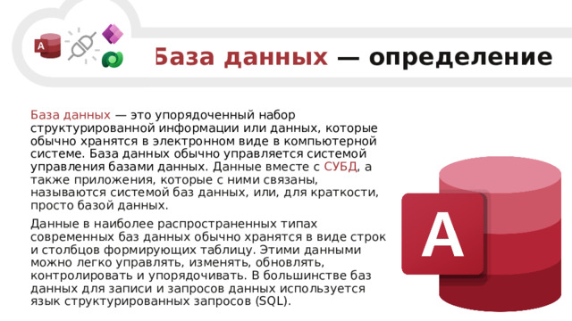 База данных  — определение База данных  — это упорядоченный набор структурированной информации или данных, которые обычно хранятся в электронном виде в компьютерной системе. База данных обычно управляется системой управления базами данных. Данные вместе с СУБД , а также приложения, которые с ними связаны, называются системой баз данных, или, для краткости, просто базой данных. Данные в наиболее распространенных типах современных баз данных обычно хранятся в виде строк и столбцов формирующих таблицу. Этими данными можно легко управлять, изменять, обновлять, контролировать и упорядочивать. В большинстве баз данных для записи и запросов данных используется язык структурированных запросов (SQL). 