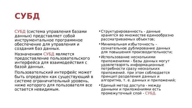 СУБД СУБД (система управления базами данных) представляет собой инструментальное программное обеспечение для управления и создания баз данных. Структурированность - данные хранятся во множестве единообразно рассматриваемых объектов; Минимальная избыточность - сознательное дублирование данных для повышения производительности; Использование несколькими приложениями - базы данных могут удовлетворять информационные потребности сразу нескольких приложений. при этом соблюдается принцип разделения данных и алгоритма, т. е. данных и приложений; Единый метод доступа - между данными и приложениями есть промежуточный слой - СУБД . Назначением СУБД является предоставление пользовательского интерфейса для взаимодействия с базой данных. Пользовательский интерфейс может быть определен как существующий в системе ограничительный уровень, ниже которого для пользователя все остается невидимым. 