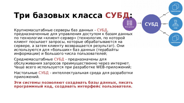 Три базовых класса СУБД : Крупномасштабные серверы баз данных - СУБД , предназначенные для управления доступом к базам данных по технологии «клиент-сервер» (технология, по которой клиент посылает запросы, которые обрабатываются на сервере, а затем клиенту возвращается результат). Они используются для «больших» баз данных (терабайты информации) и большого числа пользователей; Среднемасштабные СУБД - предназначены для обслуживания запросов преимущественно через интернет. Чаще всего используется при разработке WEB-приложений; Настольные СУБД - интеллектуальная среда для разработки приложений. Эти системы позволяют создавать базы данных, писать программный код, создавать интерфейс пользователя. 