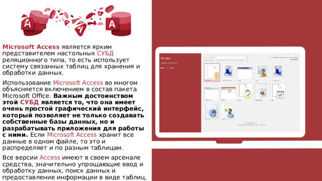 Microsoft Access является ярким представителем настольных СУБД реляционного типа, то есть использует систему связанных таблиц для хранения и обработки данных. Использование Мicrosoft Аccess во многом объясняется включением в состав пакета Microsoft Office. Важным достоинством этой СУБД является то, что она имеет очень простой графический интерфейс, который позволяет не только создавать собственные базы данных, но и разрабатывать приложения для работы с ними. Если Microsoft Access хранит все данные в одном файле, то это и распределяет и по разным таблицам. Все версии Access имеют в своем арсенале средства, значительно упрощающие ввод и обработку данных, поиск данных и предоставление информации в виде таблиц, графиков и отчетов. 
