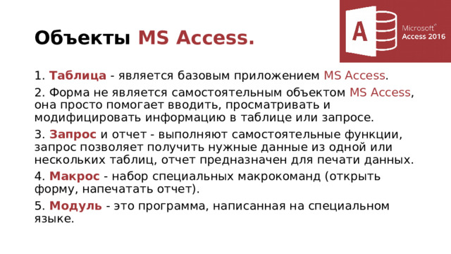 Объекты MS Access. 1. Таблица - является базовым приложением MS Access . 2. Форма не является самостоятельным объектом MS Access , она просто помогает вводить, просматривать и модифицировать информацию в таблице или запросе. 3. Запрос и отчет - выполняют самостоятельные функции, запрос позволяет получить нужные данные из одной или нескольких таблиц, отчет предназначен для печати данных. 4. Макрос - набор специальных макрокоманд (открыть форму, напечатать отчет). 5. Модуль - это программа, написанная на специальном языке. 