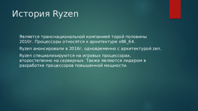 История Ryzen Является транснациональной компанией торой половины 2010г. Процессоры относятся к архитектуре x86_64. Ryzen анонсировали в 2016г, одновременно с архитектурой zen. Ryzen специализируются на игровых процессорах, второстепенно на серверных. Также являются лидером в разработке процессоров повышенной мощности. 