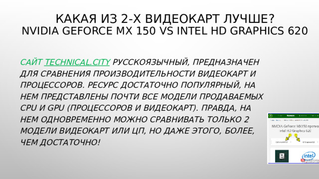 Какая из 2-х видеокарт лучше ?  NVIDIA GeForce MX 150 vs intel HD Graphics 620 Сайт  technical.city   русскоязычный, предназначен для сравнения производительности видеокарт и процессоров. Ресурс достаточно популярный, на нем представлены почти все модели продаваемых CPU и GPU (процессоров и видеокарт). Правда, на нем одновременно можно сравнивать только 2 модели видеокарт или ЦП, но даже этого, более,  чем достаточно! 