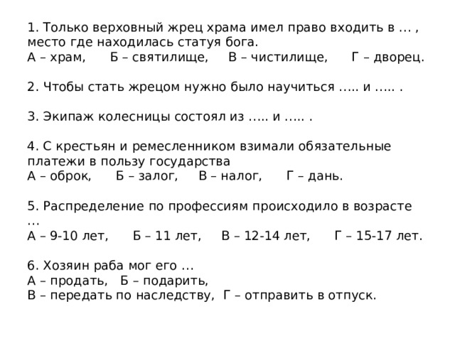 1. Только верховный жрец храма имел право входить в … , место где находилась статуя бога. А – храм, Б – святилище, В – чистилище, Г – дворец. 2. Чтобы стать жрецом нужно было научиться ….. и ….. . 3. Экипаж колесницы состоял из ….. и ….. . 4. С крестьян и ремесленником взимали обязательные платежи в пользу государства А – оброк, Б – залог, В – налог, Г – дань. 5. Распределение по профессиям происходило в возрасте … А – 9-10 лет, Б – 11 лет, В – 12-14 лет, Г – 15-17 лет. 6. Хозяин раба мог его … А – продать, Б – подарить, В – передать по наследству, Г – отправить в отпуск. 