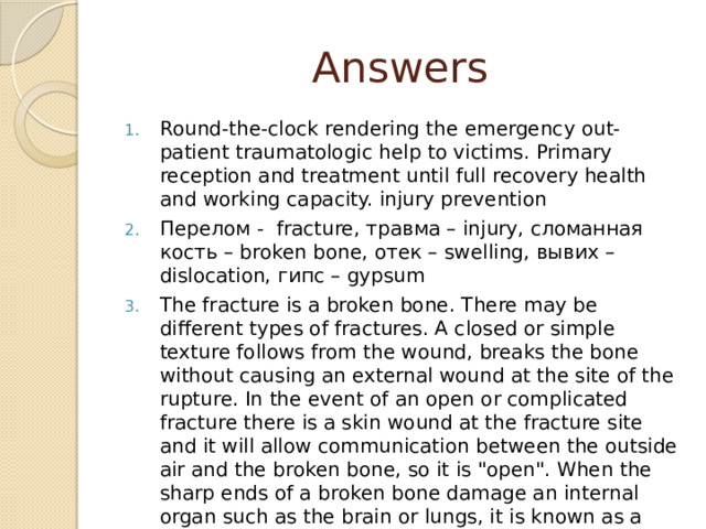 Answers Round-the-clock rendering the emergency out-patient traumatologic help to victims. Primary reception and treatment until full recovery health and working capacity. injury prevention Перелом - fracture, травма – injury, сломанная кость – broken bone, отек – swelling, вывих – dislocation, гипс – gypsum The fracture is a broken bone. There may be different types of fractures. A closed or simple texture follows from the wound, breaks the bone without causing an external wound at the site of the rupture. In the event of an open or complicated fracture there is a skin wound at the fracture site and it will allow communication between the outside air and the broken bone, so it is 