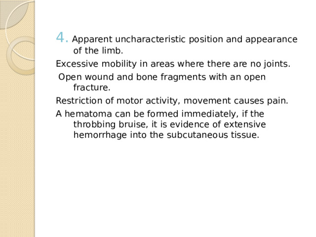 4.  Apparent uncharacteristic position and appearance of the limb. Excessive mobility in areas where there are no joints.  Open wound and bone fragments with an open fracture. Restriction of motor activity, movement causes pain. A hematoma can be formed immediately, if the throbbing bruise, it is evidence of extensive hemorrhage into the subcutaneous tissue. 
