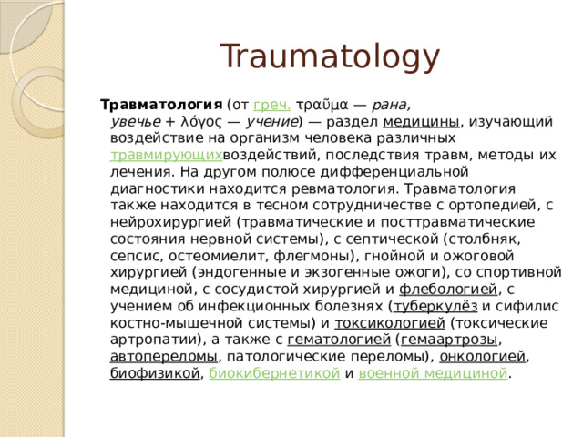 Traumatology Травматология  (от  греч.  τραῦμα —  рана, увечье  + λόγος —  учение ) — раздел  медицины , изучающий воздействие на организм человека различных  травмирующих воздействий, последствия травм, методы их лечения. На другом полюсе дифференциальной диагностики находится ревматология. Травматология также находится в тесном сотрудничестве с ортопедией, с нейрохирургией (травматические и посттравматические состояния нервной системы), с септической (столбняк, сепсис, остеомиелит, флегмоны), гнойной и ожоговой хирургией (эндогенные и экзогенные ожоги), со спортивной медициной, с сосудистой хирургией и  флебологией , с учением об инфекционных болезнях ( туберкулёз  и сифилис костно-мышечной системы) и  токсикологией  (токсические артропатии), а также с  гематологией ( гемаартрозы ,  автопереломы , патологические переломы),  онкологией ,  биофизикой ,  биокибернетикой  и  военной медициной . 