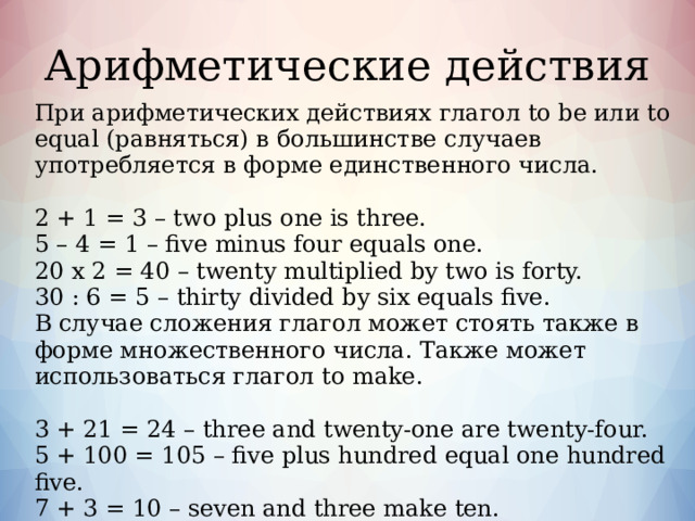 Летоисчисление Годы в английском языке обозначаются количественными числительными. Четырехзначные годы при чтении делятся пополам и эти половинки читаются как два отдельных числа. Однако, миллениумы (тысячелетия, например, 2000 г.) читаются тысячами. Годы, состоящие из трех чисел, могут также делиться и читаться как однозначное и двузначное числа, или же они могут читаться как обычное трехзначное число. Годы нынешнего столетия могут читаться как обычные четырехзначные числа. BC – Before Christ – до Рождества Христова, до нашей эры. AD – Anno Domini – после Рождества Христова, наша эра. 2000 BC – two thousand BC 1825 – eighteen twenty-five 1660 BC – sixteen sixty BC 1901 – nineteen o one 33 AD – thirty-three AD 2000 – two thousand 1003 – ten o three  