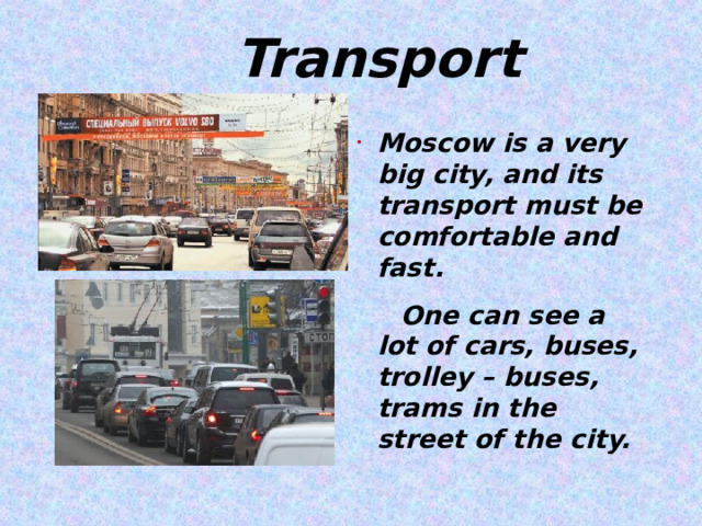  Transport Moscow is a very big city, and its transport must be comfortable and fast.  One can see a lot of cars, buses, trolley – buses, trams in the street of the city.   