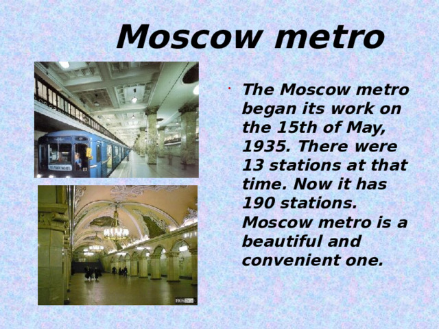  Moscow metro The Moscow metro began its work on the 15th of May, 1935. There were 13 stations at that time. Now it has 190 stations. Moscow metro is a beautiful and convenient one.   